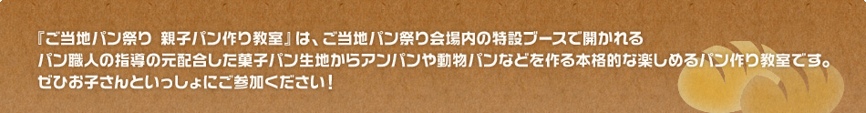 『ご当地パン祭り 親子パン作り教室』は、ご当地パン祭り会場内の特設ブースで開かれるパン職人の指導の元配合した菓子パン生地からアンパンや動物パンなどを作る本格的な楽しめるパン作り教室です。ぜひお子さんといっしょにご参加ください！