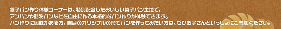 親子パン作り体験コーナーは、特別配合したおいしい菓子パン生地で、アンパンや動物パンなどを自由に作る本格的なパン作りが体験できます。パン作りに興味がある方は、ぜひお子さんといっしょにご参加ください。