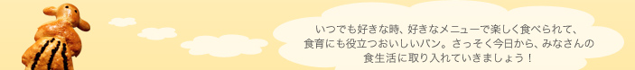 いつでも好きな時、好きなメニューで楽しく食べられて、食育にも役立つおいしいパン。さっそく今日から、みなさんの食生活に取り入れていきましょう！