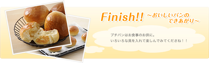 ～Finish!! おいしいパンのできあがり～ プチパンはお食事のお供に。いろいろな具を入れて楽しんでみてくださね！！
